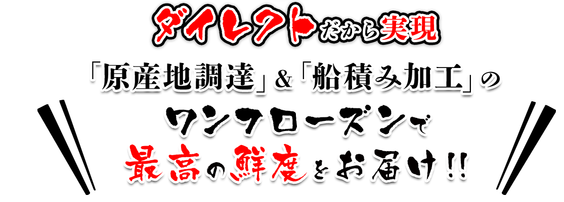 ダイレクトだから実現 「原産地調達」＆「船積み加工」のワンフローズンで 最高の鮮度をお届け!! 